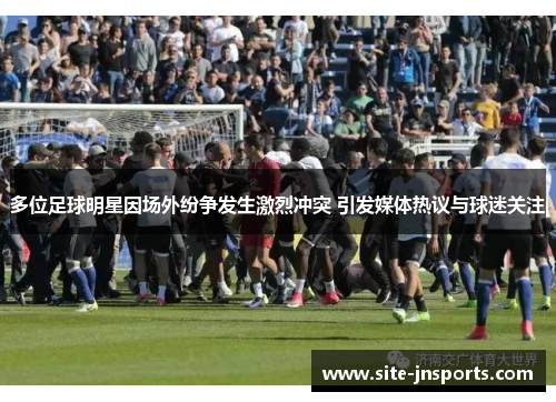 多位足球明星因场外纷争发生激烈冲突 引发媒体热议与球迷关注