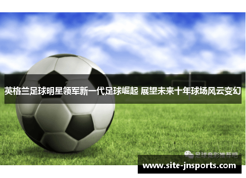 英格兰足球明星领军新一代足球崛起 展望未来十年球场风云变幻