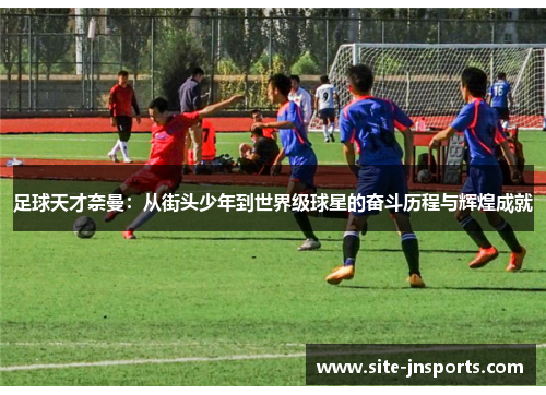 足球天才奈曼：从街头少年到世界级球星的奋斗历程与辉煌成就