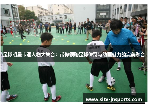 足球明星卡通人物大集合：带你领略足球传奇与动画魅力的完美融合
