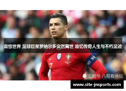 震惊世界 足球巨星罗纳尔多突然离世 追忆传奇人生与不朽足迹
