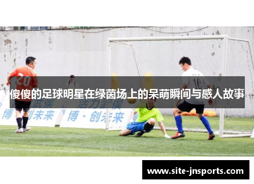 傻傻的足球明星在绿茵场上的呆萌瞬间与感人故事