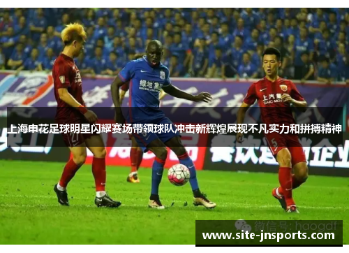 上海申花足球明星闪耀赛场带领球队冲击新辉煌展现不凡实力和拼搏精神