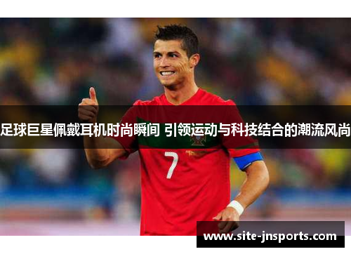 足球巨星佩戴耳机时尚瞬间 引领运动与科技结合的潮流风尚