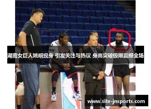 湖南女巨人姚明现身 引发关注与热议 身高突破极限震撼全场