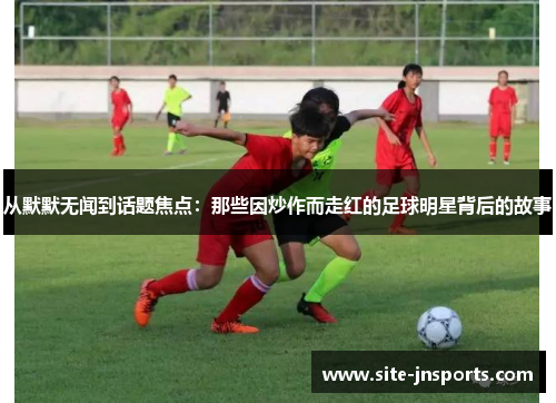 从默默无闻到话题焦点：那些因炒作而走红的足球明星背后的故事