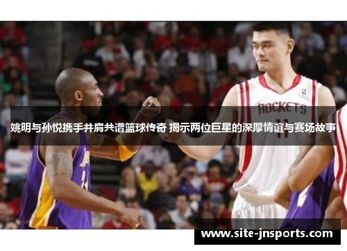 姚明与孙悦携手并肩共谱篮球传奇 揭示两位巨星的深厚情谊与赛场故事