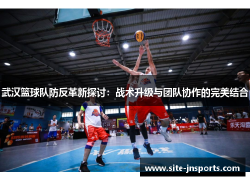武汉篮球队防反革新探讨：战术升级与团队协作的完美结合
