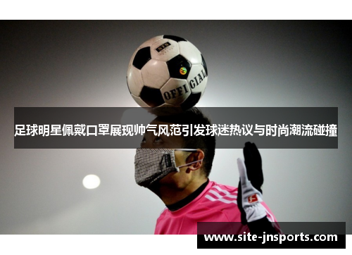 足球明星佩戴口罩展现帅气风范引发球迷热议与时尚潮流碰撞