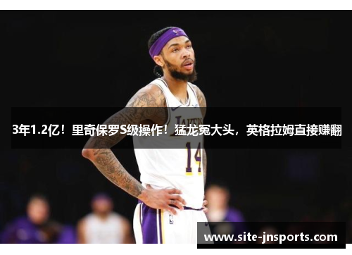3年1.2亿！里奇保罗S级操作！猛龙冤大头，英格拉姆直接赚翻