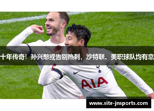 十年传奇！孙兴慜或告别热刺，沙特联、美职球队均有意