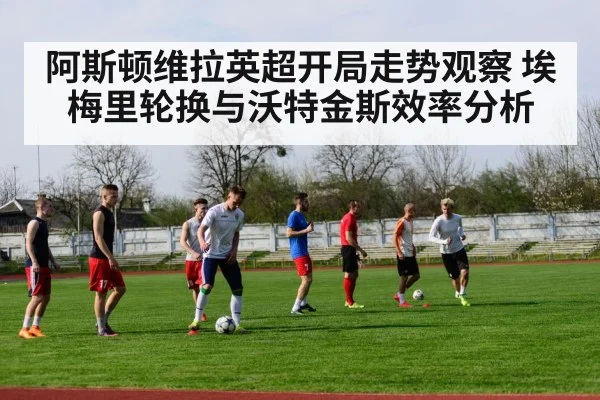 阿斯顿维拉英超开局走势观察 埃梅里轮换与沃特金斯效率分析