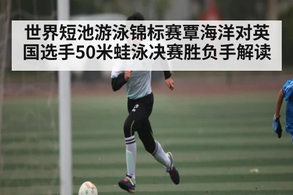 世界短池游泳锦标赛覃海洋对英国选手50米蛙泳决赛胜负手解读