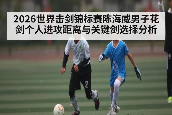 2026世界击剑锦标赛陈海威男子花剑个人进攻距离与关键剑选择分析